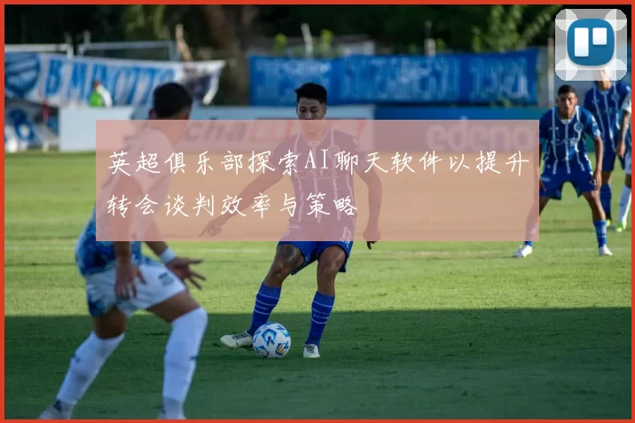 英超俱乐部探索AI聊天软件以提升转会谈判效率与策略