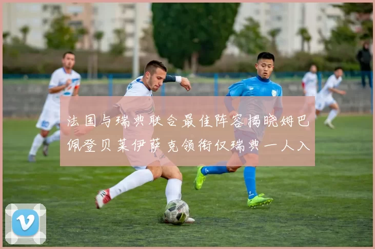 法国与瑞典联合最佳阵容揭晓姆巴佩登贝莱伊萨克领衔仅瑞典一人入选
